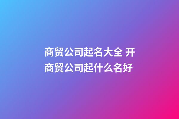 商贸公司起名大全 开商贸公司起什么名好